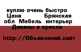 куплю очень быстро › Цена ­ 2 000 - Брянская обл. Мебель, интерьер » Диваны и кресла   